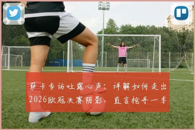 萨卡专访吐露心声：详解如何走出2026欧冠决赛阴影，直言枪手一季成就非凡，核心目标是为英格兰赢下第二颗星