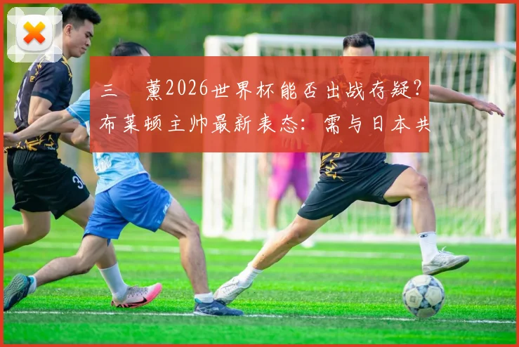 三笘薰2026世界杯能否出战存疑？布莱顿主帅最新表态：需与日本共同决定，伤情影响有多大？