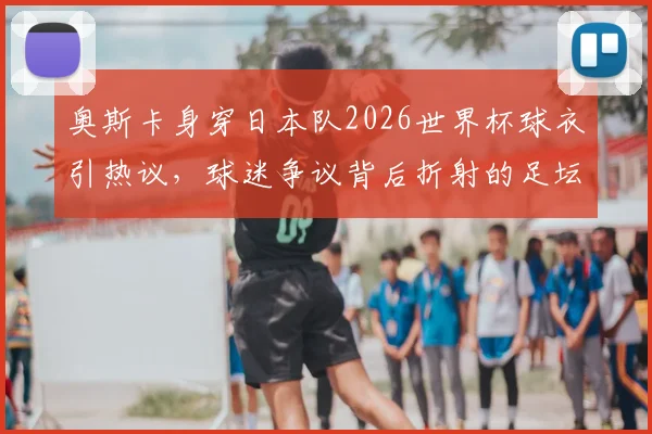 奥斯卡身穿日本队2026世界杯球衣引热议,球迷争议背后折射的足坛多元文化交融现象