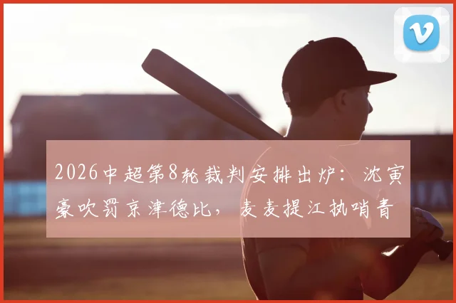 2026中超第8轮裁判安排出炉:沈寅豪吹罚京津德比,麦麦提江执哨青岛海牛vs山东泰山