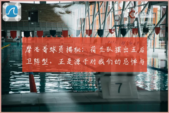 摩洛哥球员揭秘：荷兰队摆出五后卫阵型，正是源于对我们的忌惮与尊重