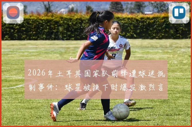2026年土耳其国家队前锋遭球迷抵制事件：球星被换下时爆发激烈言语冲突，舆论要求将其开除出队始末