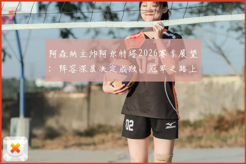阿森纳主帅阿尔特塔2026赛季展望：阵容深度决定成败，冠军之路上的挑战与机遇全解析
