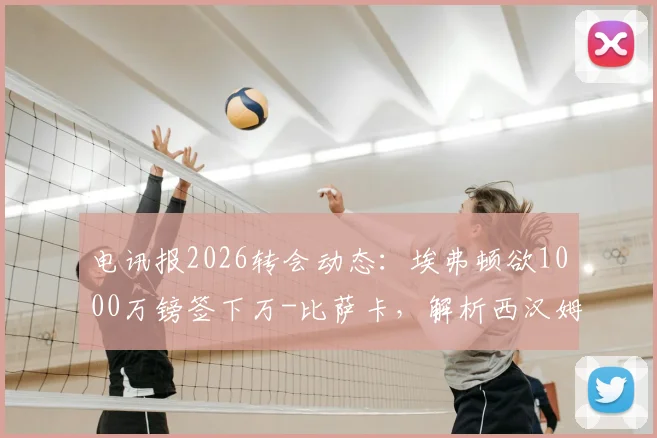 电讯报2026转会动态：埃弗顿欲1000万镑签下万-比萨卡，解析西汉姆联如何筹集1.5亿英镑资金