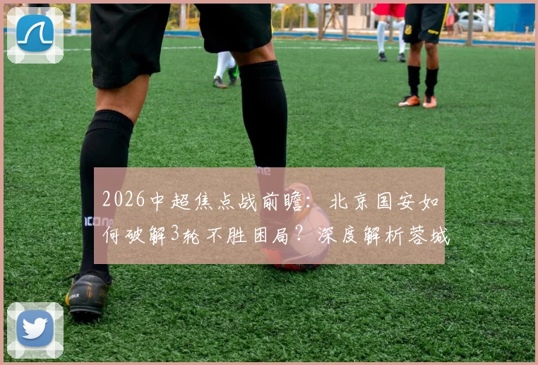2026中超焦点战前瞻：北京国安如何破解3轮不胜困局？深度解析蓉城前场攻击群与伤病复出关键球员