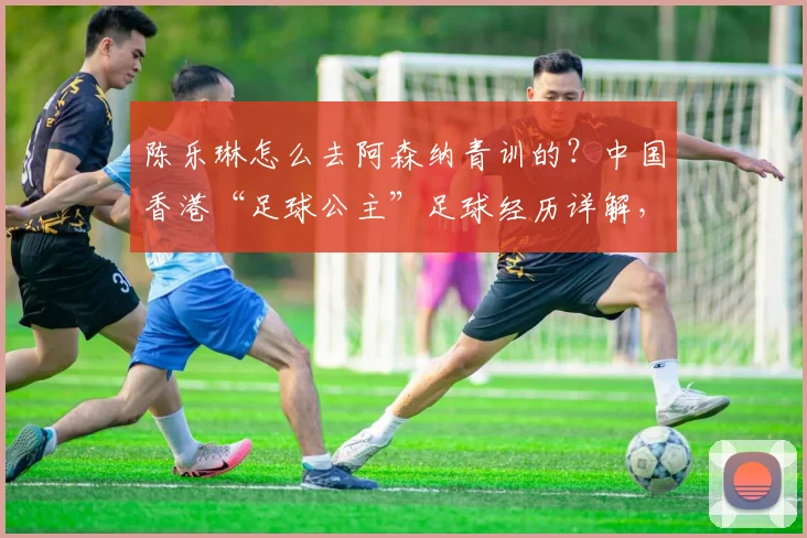 陈乐琳怎么去阿森纳青训的？中国香港“足球公主”足球经历详解，附2026年最新动态