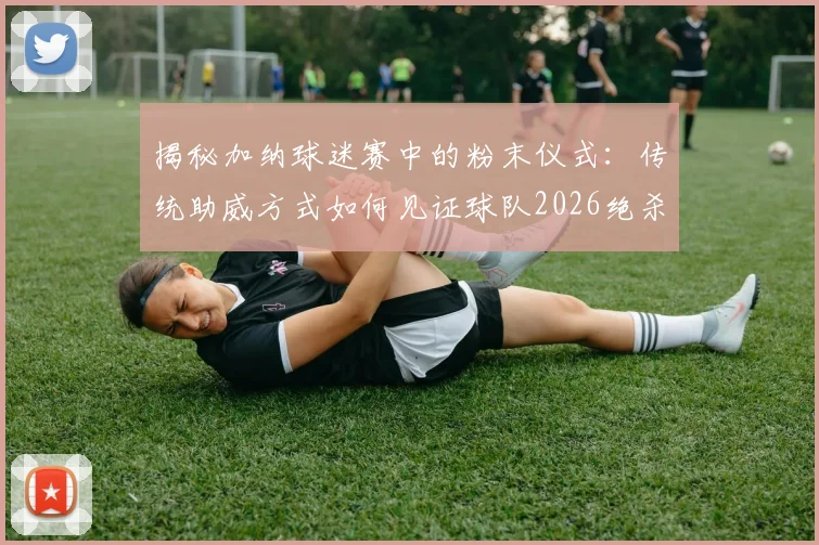 揭秘加纳球迷赛中的粉末仪式：传统助威方式如何见证球队2026绝杀开门红？