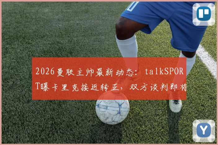 2026曼联主帅最新动态：talkSPORT曝卡里克接近转正，双方谈判即将开启，未来前景深度分析