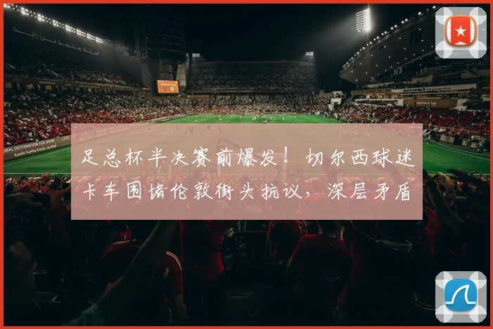 足总杯半决赛前爆发！切尔西球迷卡车围堵伦敦街头抗议，深层矛盾与管理层危机全解析