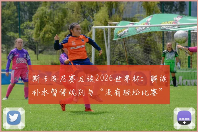 斯卡洛尼赛后谈2026世界杯：解读补水暂停规则与“没有轻松比赛”背后，阿根廷战术布置全分析