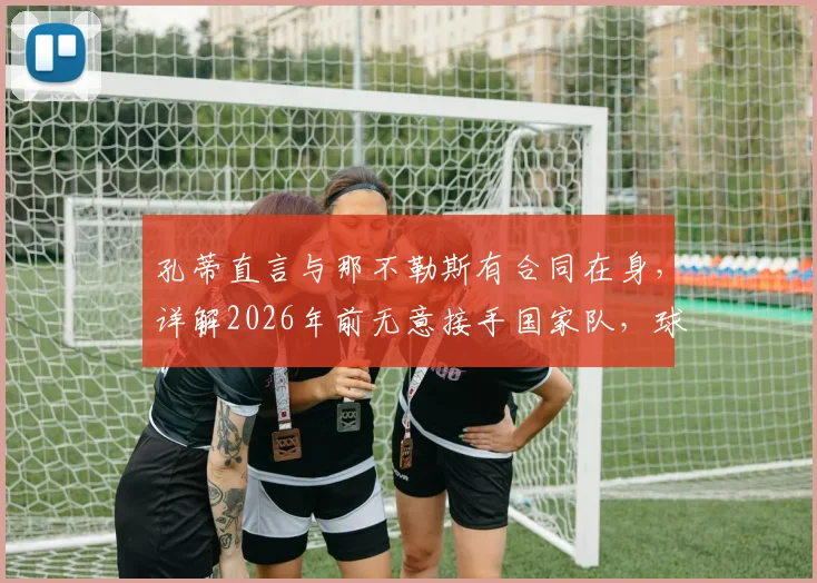孔蒂直言与那不勒斯有合同在身，详解2026年前无意接手国家队，球迷别再猜测