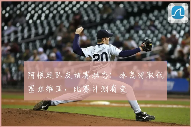 阿根廷队友谊赛动态:冰岛将取代塞尔维亚,比赛计划有变