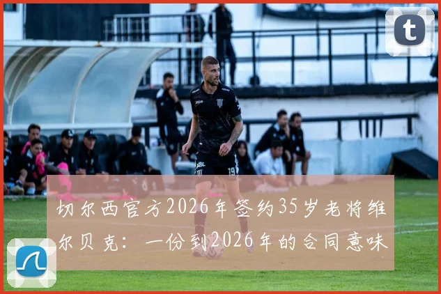 切尔西官方2026年签约35岁老将维尔贝克:一份到2026年的合同意味着什么?附球员生涯回顾与球迷热议话题