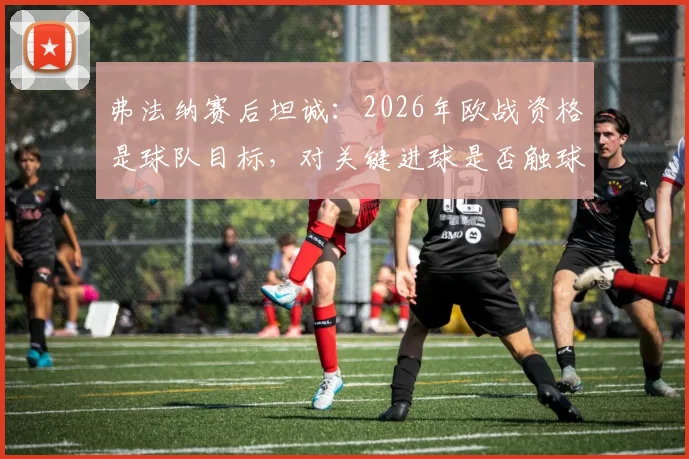 弗法纳赛后坦诚：2026年欧战资格是球队目标，对关键进球是否触球感到不确定