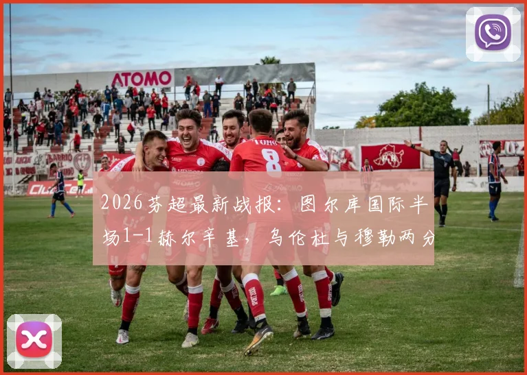 2026芬超最新战报：图尔库国际半场1-1赫尔辛基，乌伦杜与穆勒两分钟对飙进球全程回顾