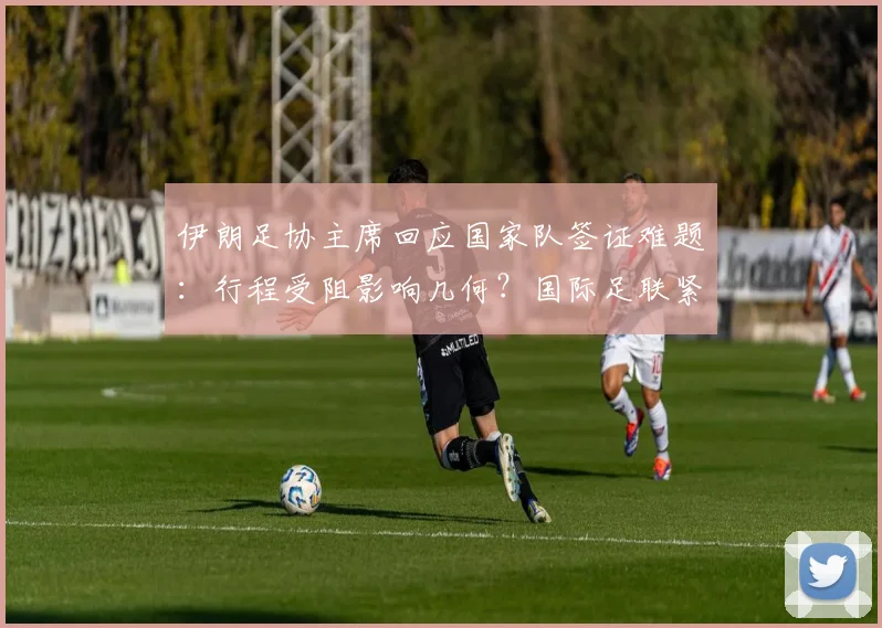 伊朗足协主席回应国家队签证难题:行程受阻影响几何?国际足联紧急开会协调内幕