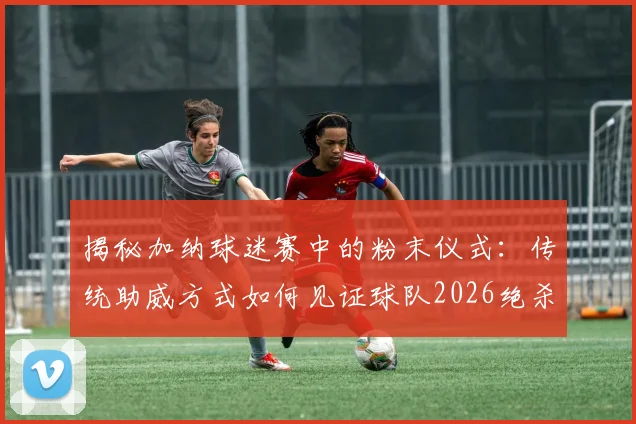 揭秘加纳球迷赛中的粉末仪式:传统助威方式如何见证球队2026绝杀开门红?