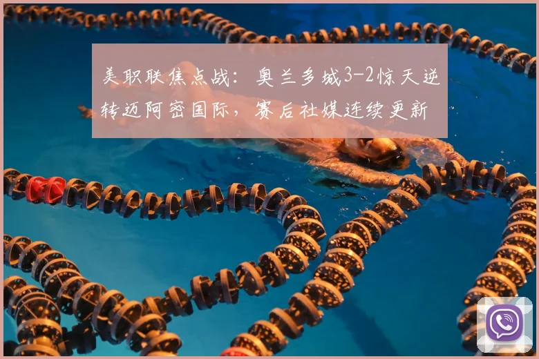 美职联焦点战：奥兰多城3-2惊天逆转迈阿密国际，赛后社媒连续更新引发巨大争议与球迷热议