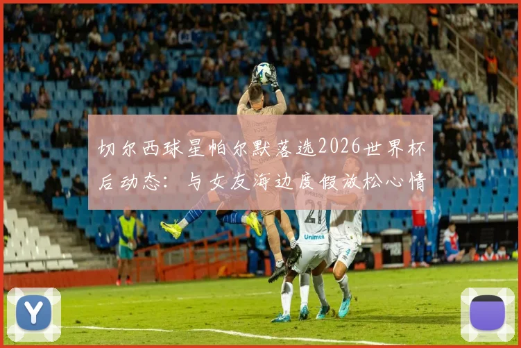 切尔西球星帕尔默落选2026世界杯后动态:与女友海边度假放松心情,太阳报披露其调整历程