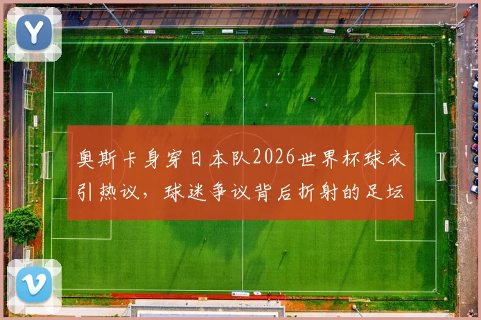 奥斯卡身穿日本队2026世界杯球衣引热议，球迷争议背后折射的足坛多元文化交融现象