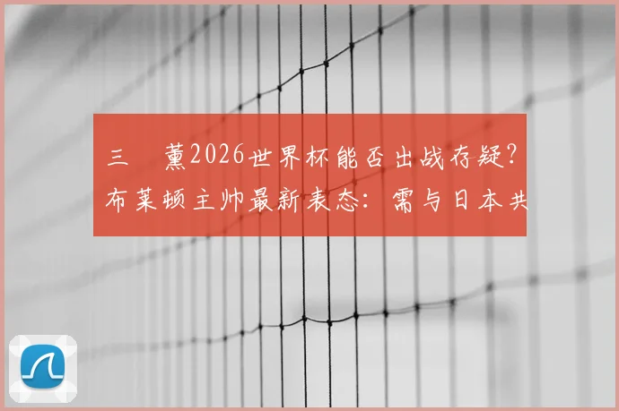 三笘薰2026世界杯能否出战存疑?布莱顿主帅最新表态:需与日本共同决定,伤情影响有多大?