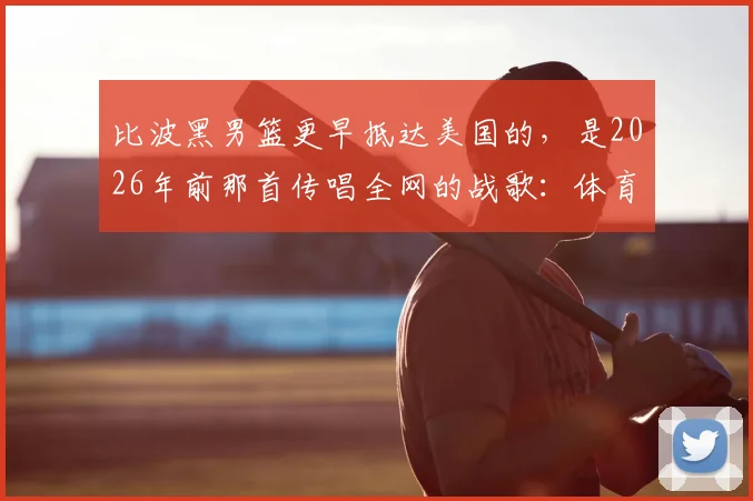 比波黑男篮更早抵达美国的,是2026年前那首传唱全网的战歌:体育精神如何跨越国界?