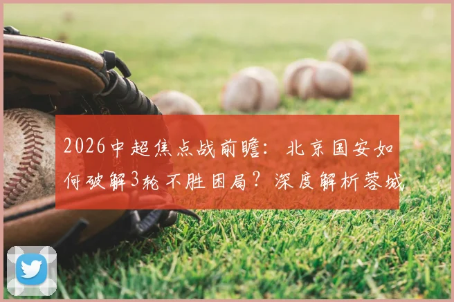 2026中超焦点战前瞻：北京国安如何破解3轮不胜困局？深度解析蓉城前场攻击群与伤病复出关键球员