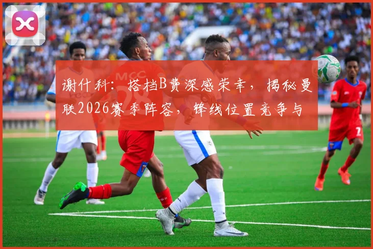 谢什科：搭档B费深感荣幸，揭秘曼联2026赛季阵容，锋线位置竞争与冠军梦想解析