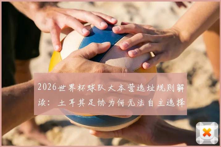 2026世界杯球队大本营选址规则解读:土耳其足协为何无法自主选择训练基地