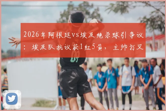 2026年阿根廷vs埃及绝杀球引争议：埃及队抗议获1红5黄，主帅打叉手势成焦点，复盘裁判判罚关键点