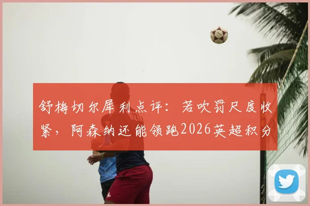 舒梅切尔犀利点评:若吹罚尺度收紧,阿森纳还能领跑2026英超积分榜吗?争议性小动作全解析