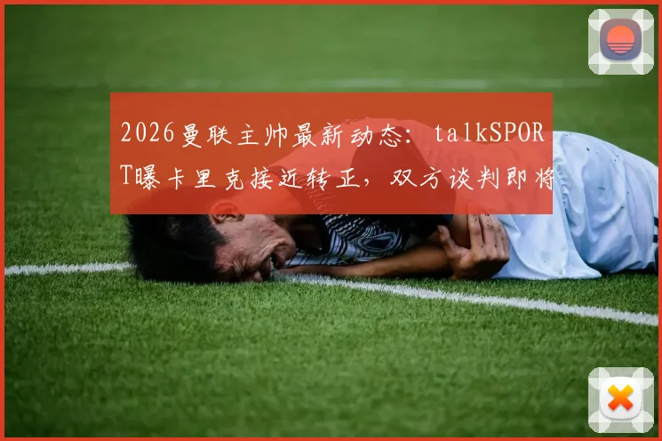 2026曼联主帅最新动态:talkSPORT曝卡里克接近转正,双方谈判即将开启,未来前景深度分析