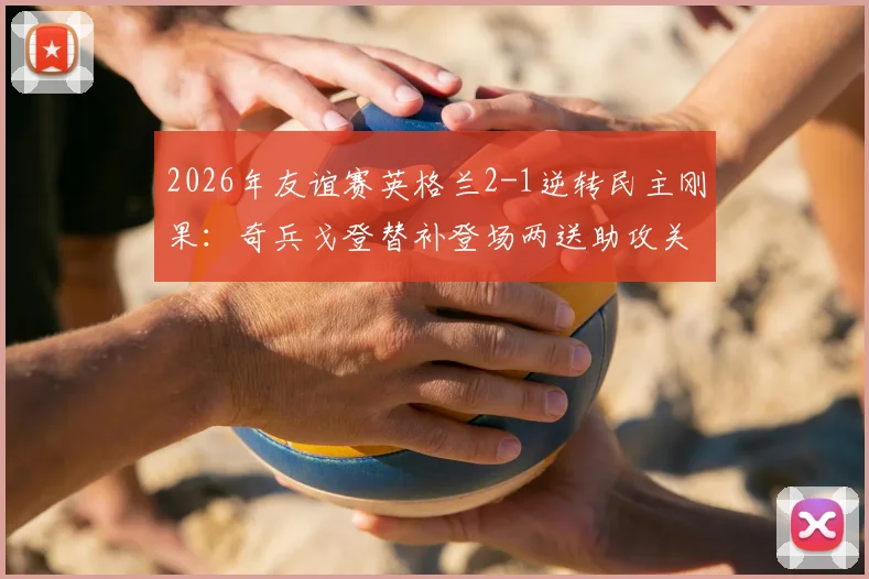 2026年友谊赛英格兰2-1逆转民主刚果：奇兵戈登替补登场两送助攻关键解读