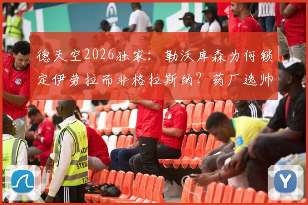 德天空2026独家:勒沃库森为何锁定伊劳拉而非格拉斯纳?药厂选帅背后逻辑深度解读