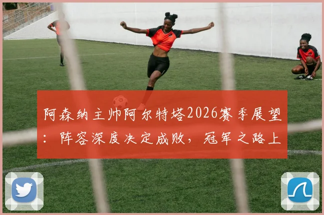 阿森纳主帅阿尔特塔2026赛季展望:阵容深度决定成败,冠军之路上的挑战与机遇全解析