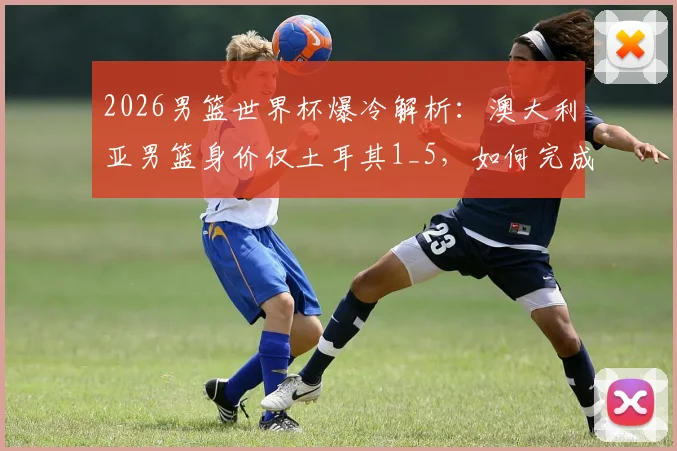 2026男篮世界杯爆冷解析:澳大利亚男篮身价仅土耳其1_5,如何完成以下克上的经典战术复盘
