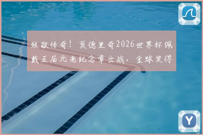 致敬传奇！莫德里奇2026世界杯佩戴五届元老纪念章出战，金球奖得主专属荣耀解析