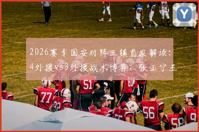 2026赛季国安对阵三镇首发解读：4外援vs3外援战术博弈，张玉宁王刚先发表现全分析