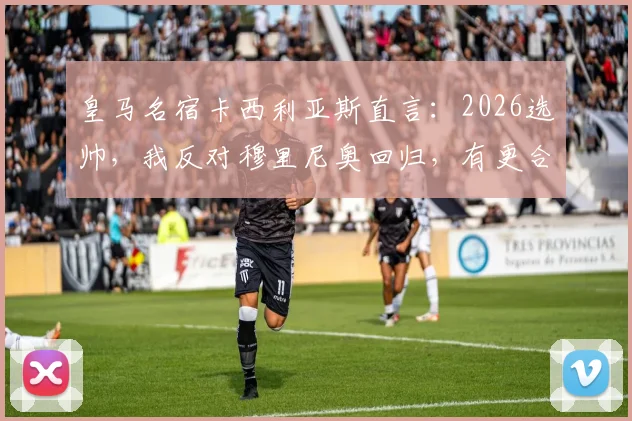 皇马名宿卡西利亚斯直言：2026选帅，我反对穆里尼奥回归，有更合适人选可选