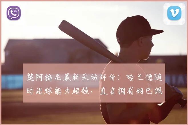 楚阿梅尼最新采访评价:哈兰德随时进球能力超强,直言拥有姆巴佩是球队之幸