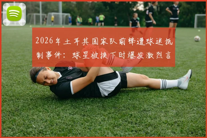 2026年土耳其国家队前锋遭球迷抵制事件:球星被换下时爆发激烈言语冲突,舆论要求将其开除出队始末