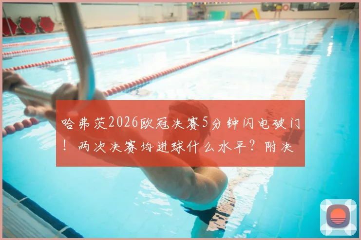 哈弗茨2026欧冠决赛5分钟闪电破门!两次决赛均进球什么水平?附决赛最快进球历史盘点