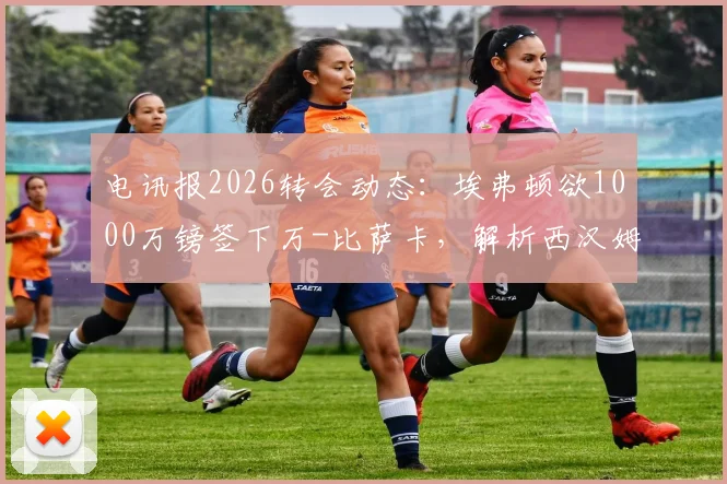 电讯报2026转会动态:埃弗顿欲1000万镑签下万-比萨卡,解析西汉姆联如何筹集1.5亿英镑资金