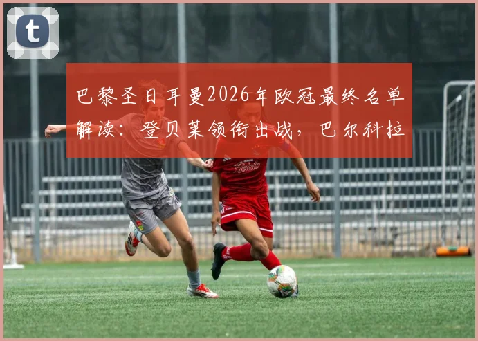 巴黎圣日耳曼2026年欧冠最终名单解读:登贝莱领衔出战,巴尔科拉伤愈回归,鲁伊斯缺席原因解析