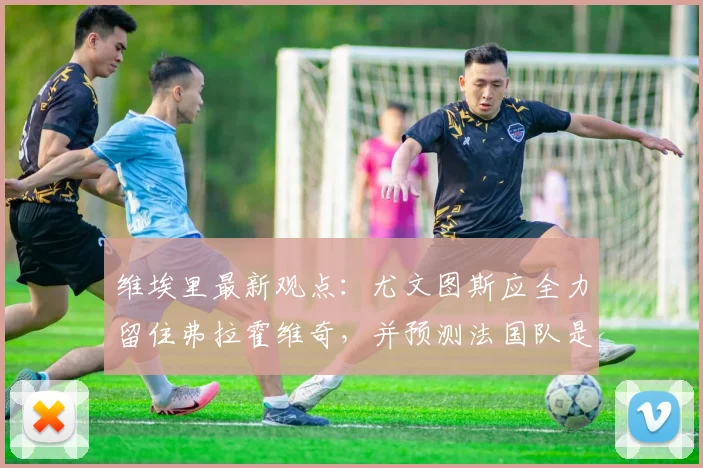 维埃里最新观点：尤文图斯应全力留住弗拉霍维奇，并预测法国队是2026年世界杯冠军最大热门