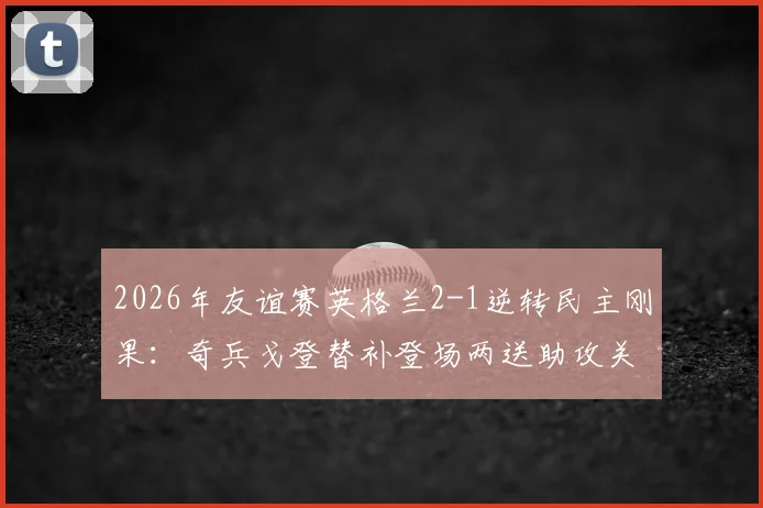 2026年友谊赛英格兰2-1逆转民主刚果:奇兵戈登替补登场两送助攻关键解读