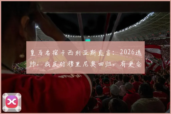 皇马名宿卡西利亚斯直言:2026选帅,我反对穆里尼奥回归,有更合适人选可选
