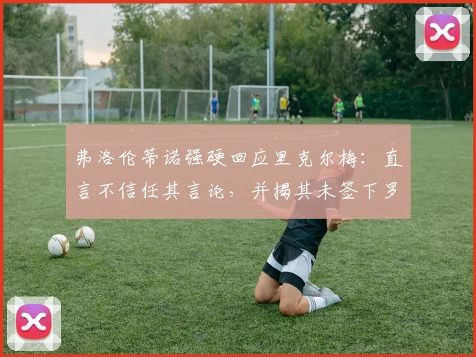 弗洛伦蒂诺强硬回应里克尔梅：直言不信任其言论，并揭其未签下罗德里戈内情