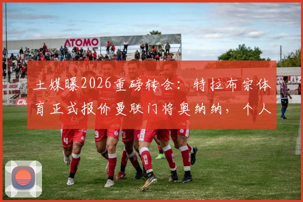 土媒曝2026重磅转会：特拉布宗体育正式报价曼联门将奥纳纳，个人合同已送出，转会可能性分析