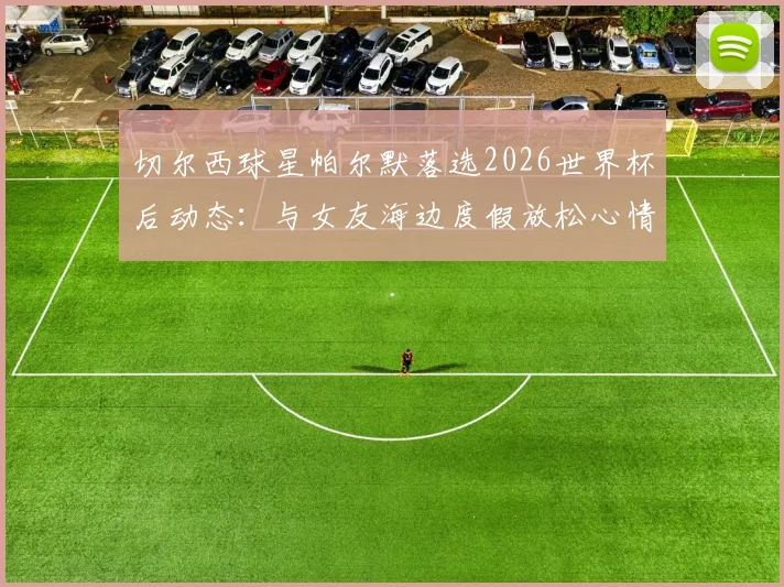 切尔西球星帕尔默落选2026世界杯后动态：与女友海边度假放松心情，太阳报披露其调整历程
